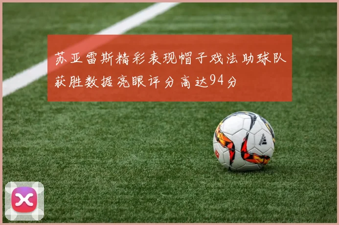 苏亚雷斯精彩表现帽子戏法助球队获胜数据亮眼评分高达94分