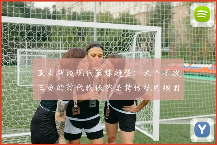亚当斯谈现代篮球趋势：大个子投三分的时代我依然坚持传统内线打法