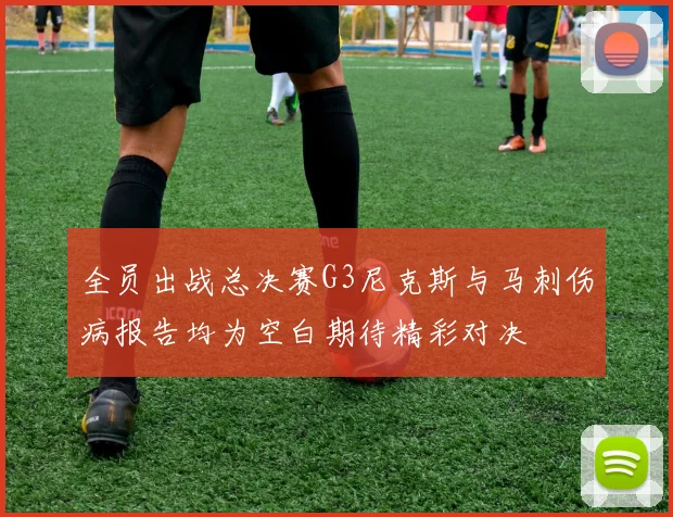 全员出战总决赛G3尼克斯与马刺伤病报告均为空白期待精彩对决