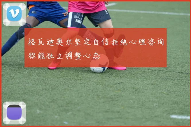 格瓦迪奥尔坚定自信拒绝心理咨询称能独立调整心态