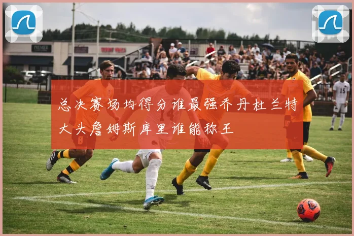 总决赛场均得分谁最强乔丹杜兰特大头詹姆斯库里谁能称王