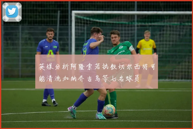 英媒分析阿隆索若执教切尔西将可能清洗加纳乔吉乌等七名球员