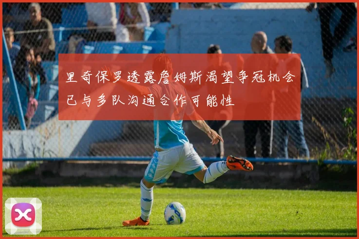 里奇保罗透露詹姆斯渴望争冠机会已与多队沟通合作可能性