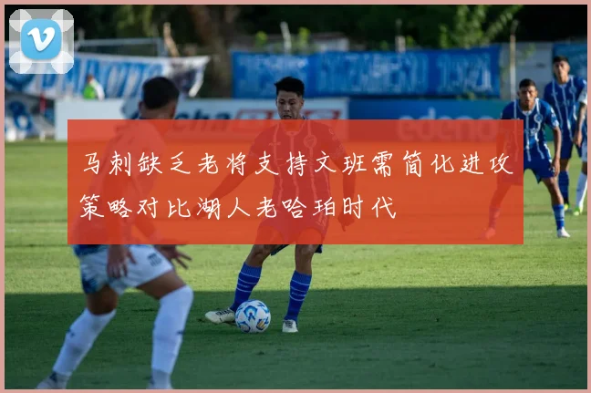 马刺缺乏老将支持文班需简化进攻策略对比湖人老哈珀时代