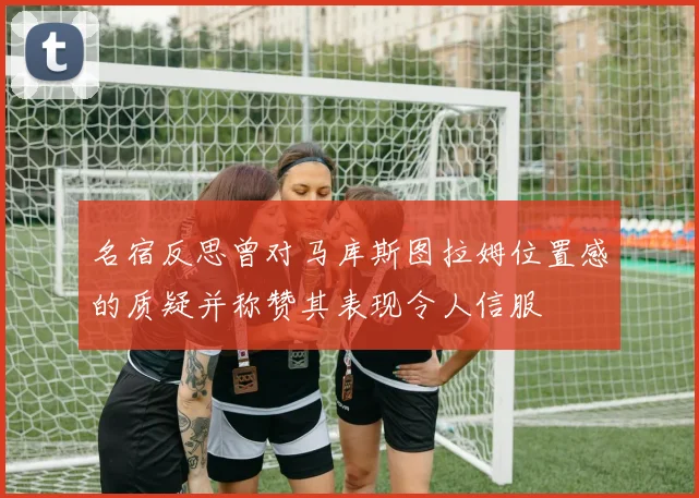 名宿反思曾对马库斯图拉姆位置感的质疑并称赞其表现令人信服