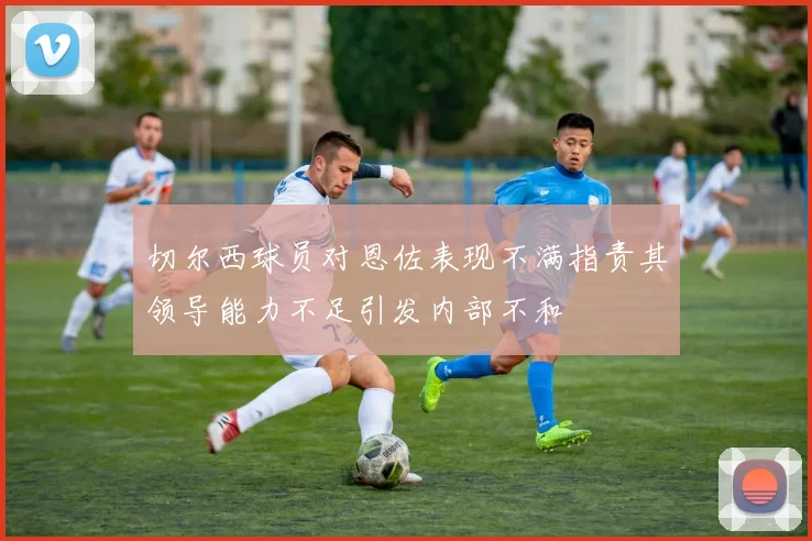 切尔西球员对恩佐表现不满指责其领导能力不足引发内部不和