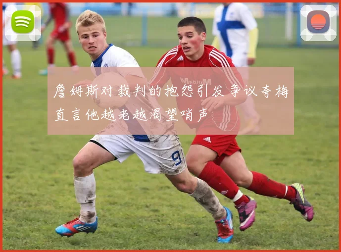 詹姆斯对裁判的抱怨引发争议夸梅直言他越老越渴望哨声
