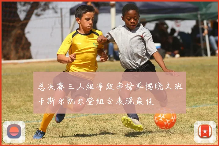 总决赛三人组净效率榜单揭晓文班卡斯尔凯尔登组合表现最佳