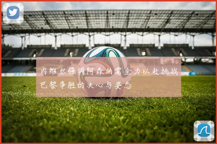 内维尔强调阿森纳需全力以赴挑战巴黎争胜的决心与姿态
