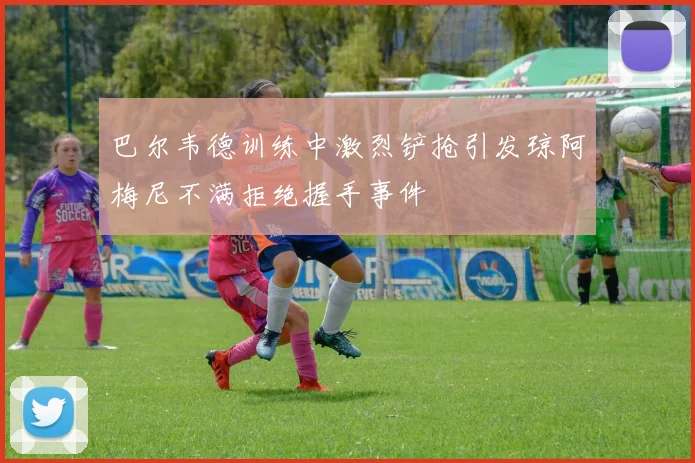 巴尔韦德训练中激烈铲抢引发琼阿梅尼不满拒绝握手事件